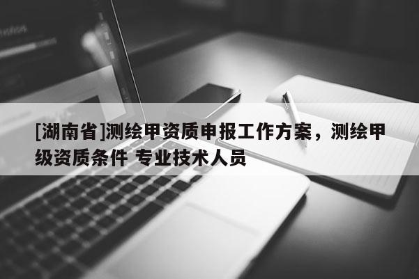 [湖南省]測繪甲資質(zhì)申報(bào)工作方案，測繪甲級資質(zhì)條件 專業(yè)技術(shù)人員