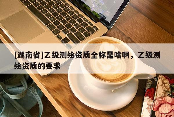 [湖南省]乙級(jí)測(cè)繪資質(zhì)全稱是啥啊，乙級(jí)測(cè)繪資質(zhì)的要求