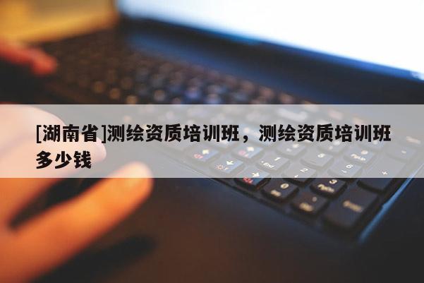 [湖南省]測(cè)繪資質(zhì)培訓(xùn)班，測(cè)繪資質(zhì)培訓(xùn)班多少錢(qián)