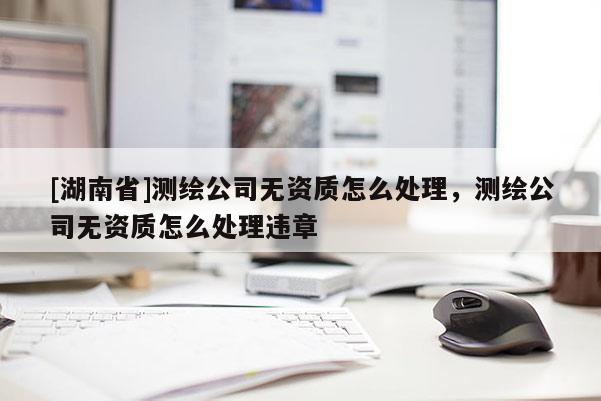 [湖南省]測(cè)繪公司無(wú)資質(zhì)怎么處理，測(cè)繪公司無(wú)資質(zhì)怎么處理違章