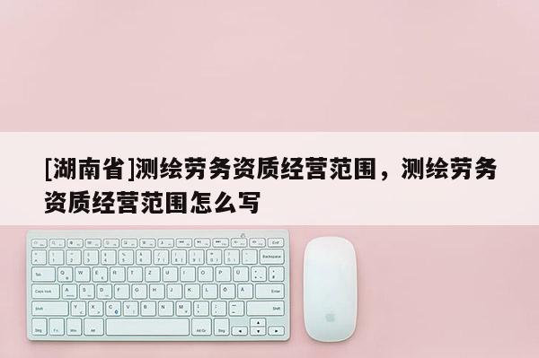 [湖南省]測(cè)繪勞務(wù)資質(zhì)經(jīng)營(yíng)范圍，測(cè)繪勞務(wù)資質(zhì)經(jīng)營(yíng)范圍怎么寫