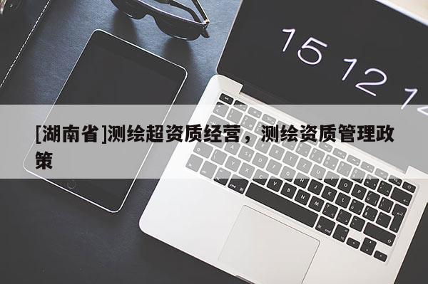 [湖南省]測(cè)繪超資質(zhì)經(jīng)營(yíng)，測(cè)繪資質(zhì)管理政策