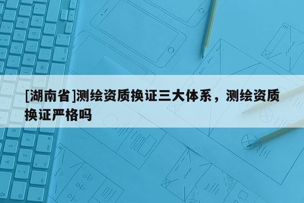 [湖南省]測繪資質(zhì)換證三大體系，測繪資質(zhì)換證嚴格嗎