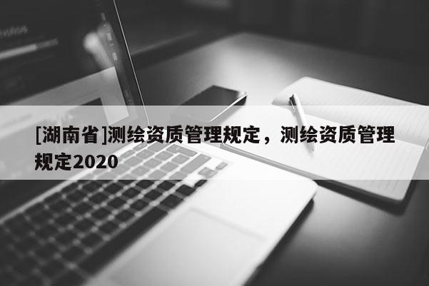 [湖南省]測繪資質(zhì)管理規(guī)定，測繪資質(zhì)管理規(guī)定2020