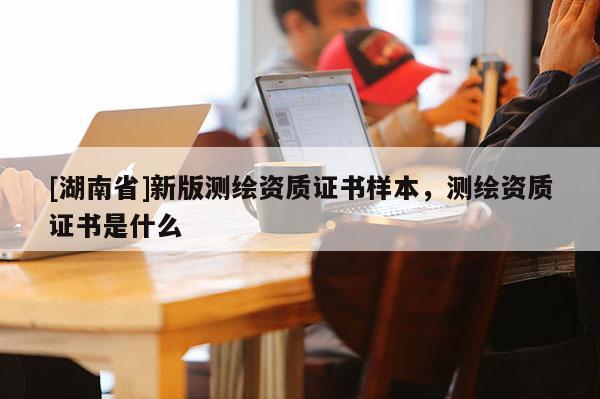 [湖南省]新版測繪資質(zhì)證書樣本，測繪資質(zhì)證書是什么