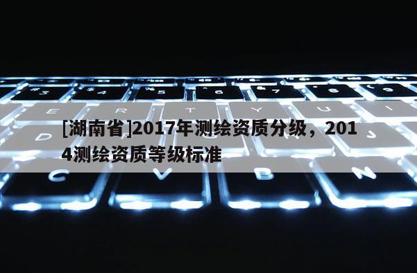 [湖南省]2017年測繪資質(zhì)分級，2014測繪資質(zhì)等級標準