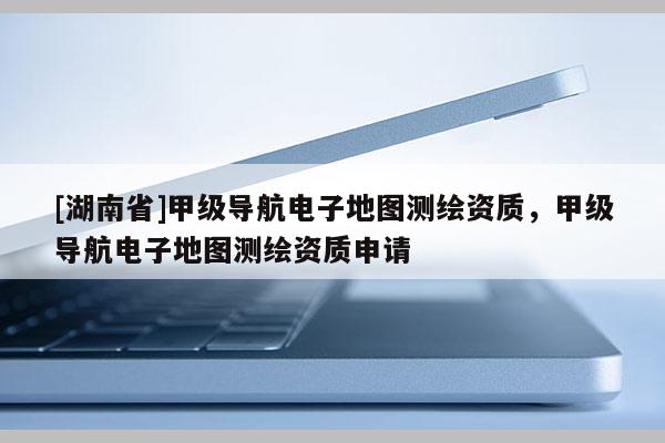 [湖南省]甲級導(dǎo)航電子地圖測繪資質(zhì)，甲級導(dǎo)航電子地圖測繪資質(zhì)申請