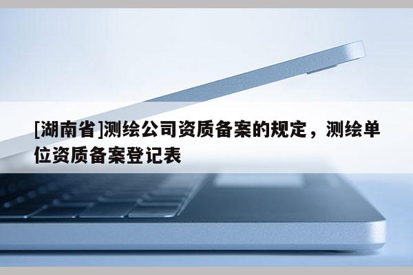 [湖南省]測繪公司資質(zhì)備案的規(guī)定，測繪單位資質(zhì)備案登記表