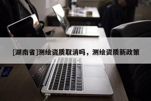 [湖南省]測繪資質(zhì)取消嗎，測繪資質(zhì)新政策