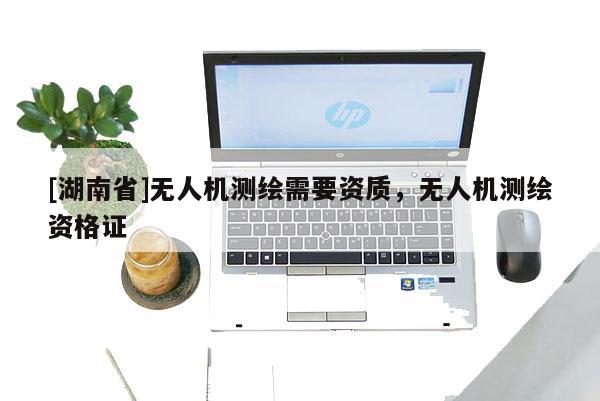 [湖南省]無人機(jī)測繪需要資質(zhì)，無人機(jī)測繪資格證