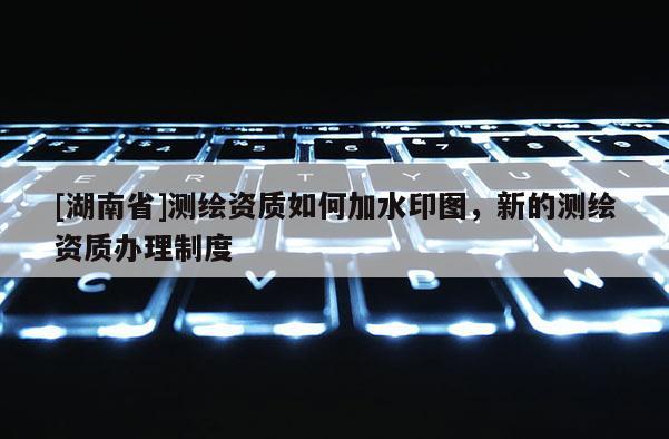 [湖南省]測(cè)繪資質(zhì)如何加水印圖，新的測(cè)繪資質(zhì)辦理制度