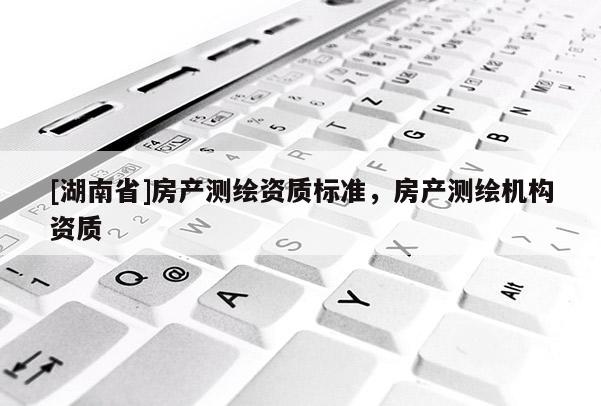 [湖南省]房產(chǎn)測(cè)繪資質(zhì)標(biāo)準(zhǔn)，房產(chǎn)測(cè)繪機(jī)構(gòu)資質(zhì)