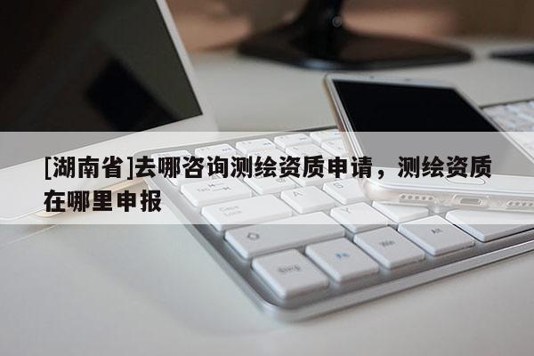 [湖南省]去哪咨詢測繪資質(zhì)申請，測繪資質(zhì)在哪里申報(bào)