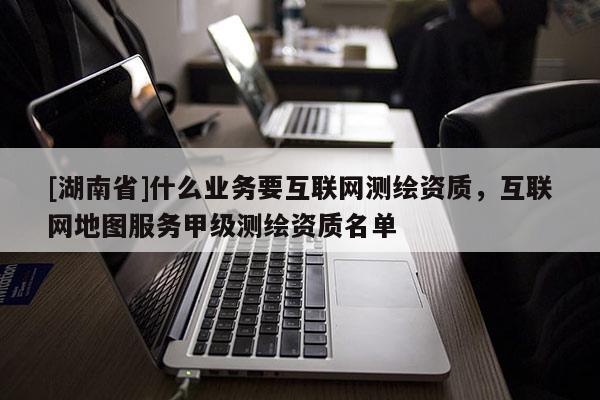 [湖南省]什么業(yè)務(wù)要互聯(lián)網(wǎng)測繪資質(zhì)，互聯(lián)網(wǎng)地圖服務(wù)甲級測繪資質(zhì)名單