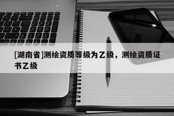 [湖南省]測(cè)繪資質(zhì)等級(jí)為乙級(jí)，測(cè)繪資質(zhì)證書乙級(jí)