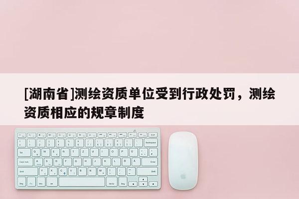 [湖南省]測(cè)繪資質(zhì)單位受到行政處罰，測(cè)繪資質(zhì)相應(yīng)的規(guī)章制度