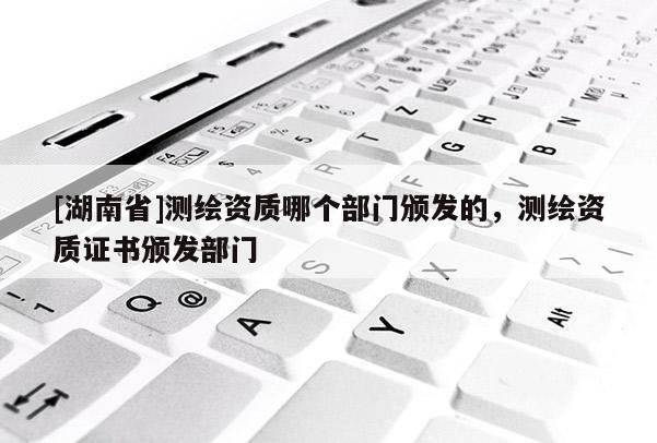 [湖南省]測(cè)繪資質(zhì)哪個(gè)部門頒發(fā)的，測(cè)繪資質(zhì)證書頒發(fā)部門