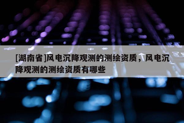 [湖南省]風(fēng)電沉降觀測(cè)的測(cè)繪資質(zhì)，風(fēng)電沉降觀測(cè)的測(cè)繪資質(zhì)有哪些