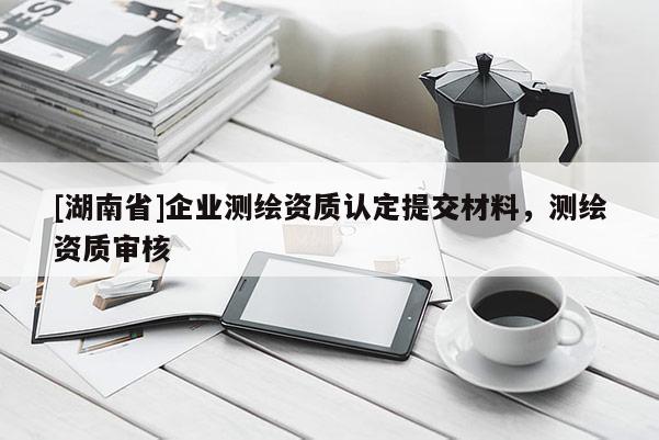 [湖南省]企業(yè)測(cè)繪資質(zhì)認(rèn)定提交材料，測(cè)繪資質(zhì)審核