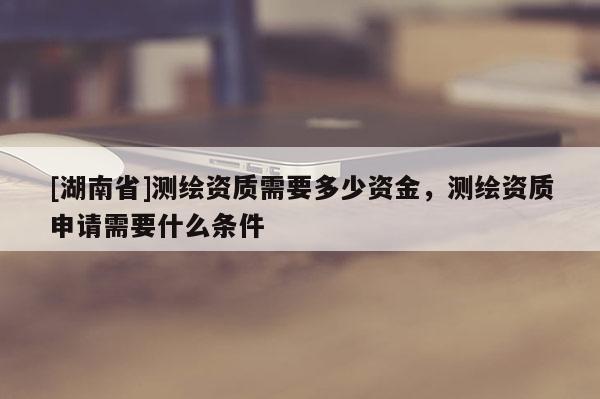 [湖南省]測(cè)繪資質(zhì)需要多少資金，測(cè)繪資質(zhì)申請(qǐng)需要什么條件
