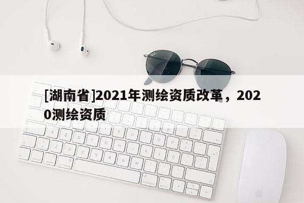 [湖南省]2021年測(cè)繪資質(zhì)改革，2020測(cè)繪資質(zhì)