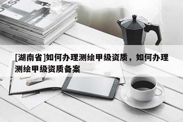 [湖南省]如何辦理測繪甲級資質(zhì)，如何辦理測繪甲級資質(zhì)備案