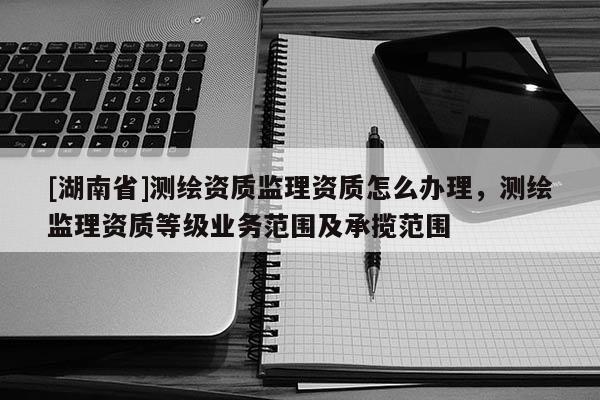 [湖南省]測繪資質(zhì)監(jiān)理資質(zhì)怎么辦理，測繪監(jiān)理資質(zhì)等級業(yè)務(wù)范圍及承攬范圍