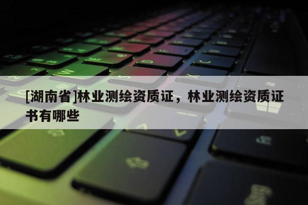 [湖南省]林業(yè)測繪資質(zhì)證，林業(yè)測繪資質(zhì)證書有哪些