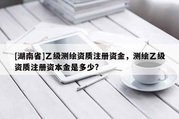 [湖南省]乙級測繪資質(zhì)注冊資金，測繪乙級資質(zhì)注冊資本金是多少?