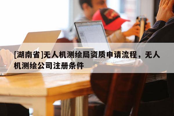 [湖南省]無人機測繪局資質申請流程，無人機測繪公司注冊條件