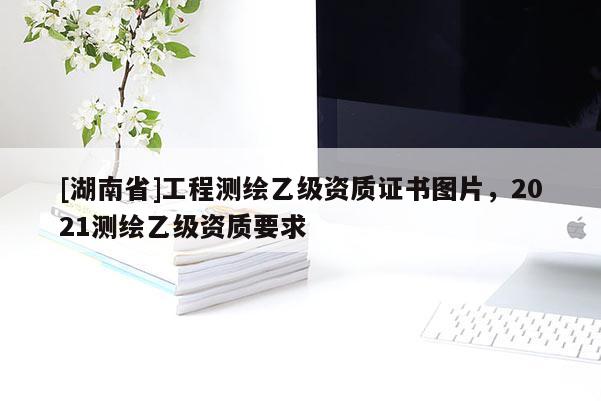 [湖南省]工程測(cè)繪乙級(jí)資質(zhì)證書圖片，2021測(cè)繪乙級(jí)資質(zhì)要求