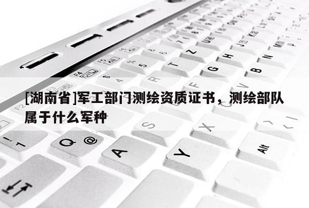[湖南省]軍工部門測(cè)繪資質(zhì)證書，測(cè)繪部隊(duì)屬于什么軍種