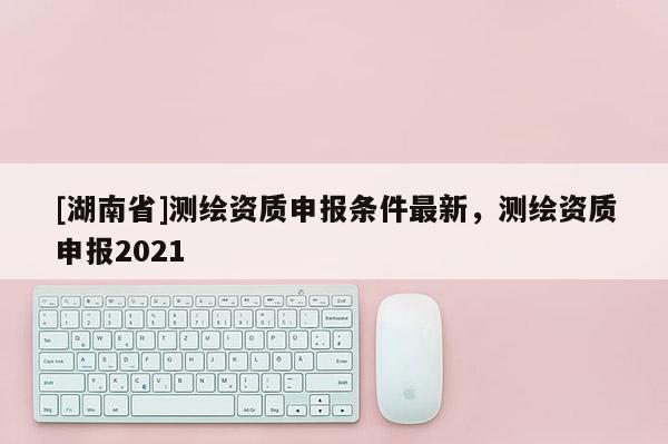 [湖南省]測(cè)繪資質(zhì)申報(bào)條件最新，測(cè)繪資質(zhì)申報(bào)2021