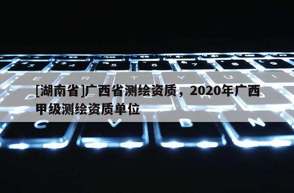 [湖南省]廣西省測(cè)繪資質(zhì)，2020年廣西甲級(jí)測(cè)繪資質(zhì)單位