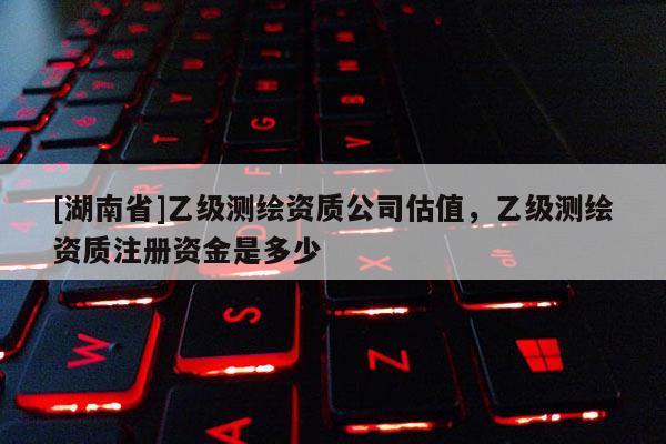 [湖南省]乙級測繪資質(zhì)公司估值，乙級測繪資質(zhì)注冊資金是多少