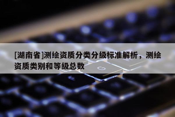 [湖南省]測繪資質(zhì)分類分級標(biāo)準(zhǔn)解析，測繪資質(zhì)類別和等級總數(shù)