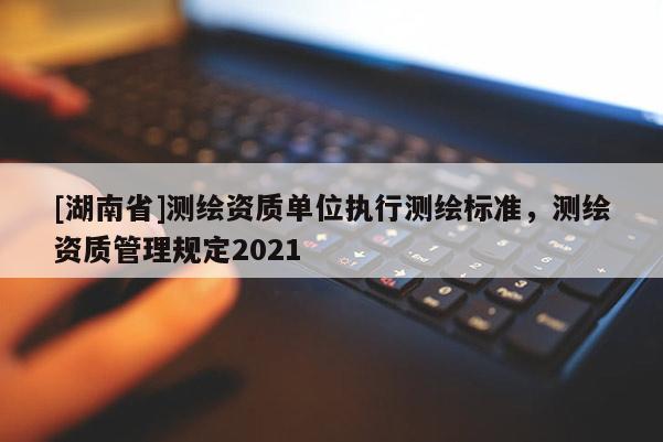 [湖南省]測(cè)繪資質(zhì)單位執(zhí)行測(cè)繪標(biāo)準(zhǔn)，測(cè)繪資質(zhì)管理規(guī)定2021