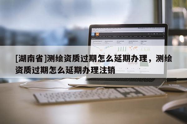 [湖南省]測(cè)繪資質(zhì)過(guò)期怎么延期辦理，測(cè)繪資質(zhì)過(guò)期怎么延期辦理注銷(xiāo)