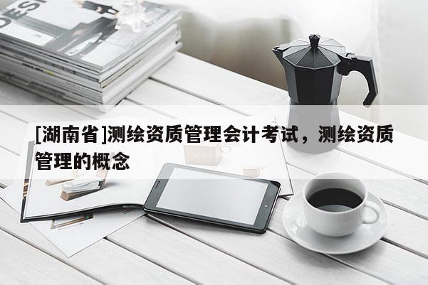 [湖南省]測(cè)繪資質(zhì)管理會(huì)計(jì)考試，測(cè)繪資質(zhì)管理的概念
