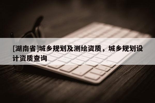 [湖南省]城鄉(xiāng)規(guī)劃及測(cè)繪資質(zhì)，城鄉(xiāng)規(guī)劃設(shè)計(jì)資質(zhì)查詢