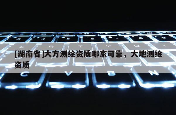 [湖南省]大方測(cè)繪資質(zhì)哪家可靠，大地測(cè)繪資質(zhì)