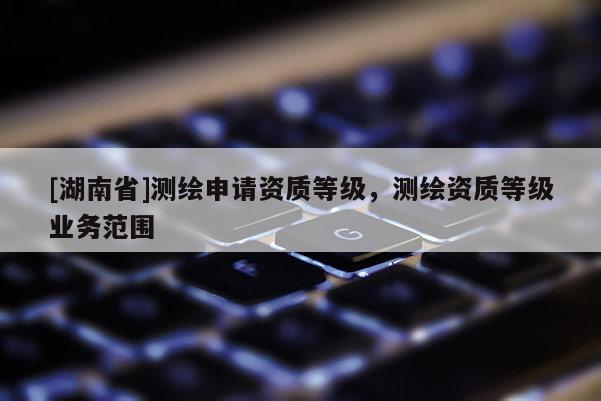 [湖南省]測(cè)繪申請(qǐng)資質(zhì)等級(jí)，測(cè)繪資質(zhì)等級(jí)業(yè)務(wù)范圍