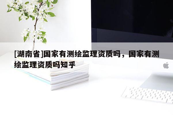 [湖南省]國(guó)家有測(cè)繪監(jiān)理資質(zhì)嗎，國(guó)家有測(cè)繪監(jiān)理資質(zhì)嗎知乎