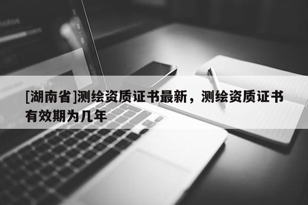 [湖南省]測(cè)繪資質(zhì)證書(shū)最新，測(cè)繪資質(zhì)證書(shū)有效期為幾年