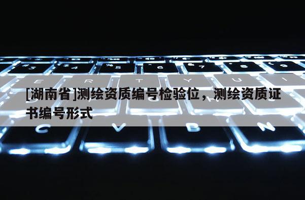 [湖南省]測繪資質(zhì)編號檢驗位，測繪資質(zhì)證書編號形式