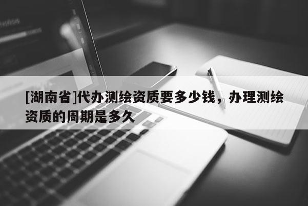 [湖南省]代辦測繪資質(zhì)要多少錢，辦理測繪資質(zhì)的周期是多久
