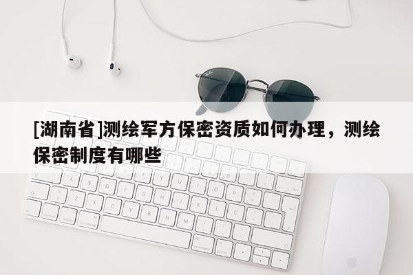 [湖南省]測(cè)繪軍方保密資質(zhì)如何辦理，測(cè)繪保密制度有哪些