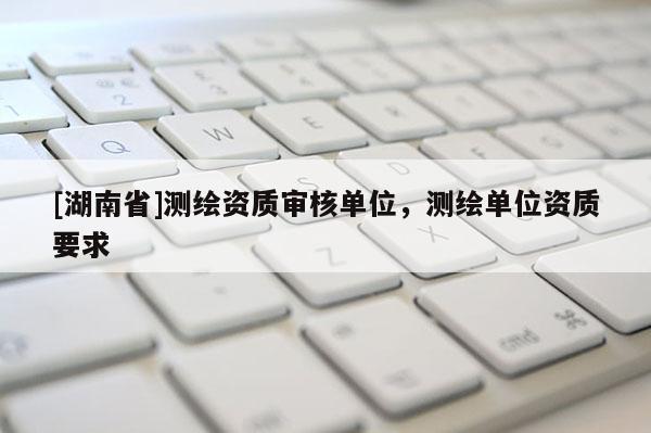 [湖南省]測繪資質(zhì)審核單位，測繪單位資質(zhì)要求