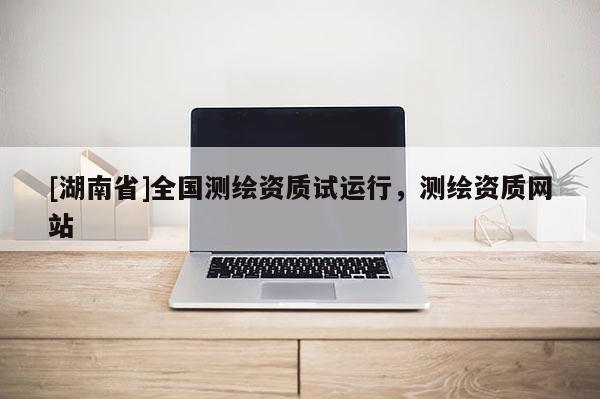 [湖南省]全國(guó)測(cè)繪資質(zhì)試運(yùn)行，測(cè)繪資質(zhì)網(wǎng)站