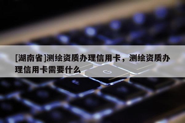 [湖南省]測(cè)繪資質(zhì)辦理信用卡，測(cè)繪資質(zhì)辦理信用卡需要什么